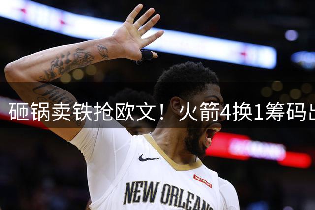 砸锅卖铁抢欧文！火箭4换1筹码出炉：休城豪赌打包两首轮和亚当斯